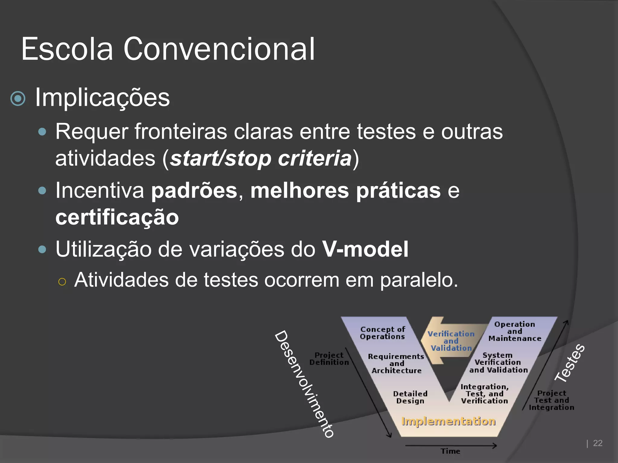 Escola Convencional
   Implicações
     Requer fronteiras claras entre testes e outras
      atividades (start/stop criteria)
     Incentiva padrões, melhores práticas e
      certificação
     Utilização de variações do V-model
      ○ Atividades de testes ocorrem em paralelo.




                                                       | 22
 
