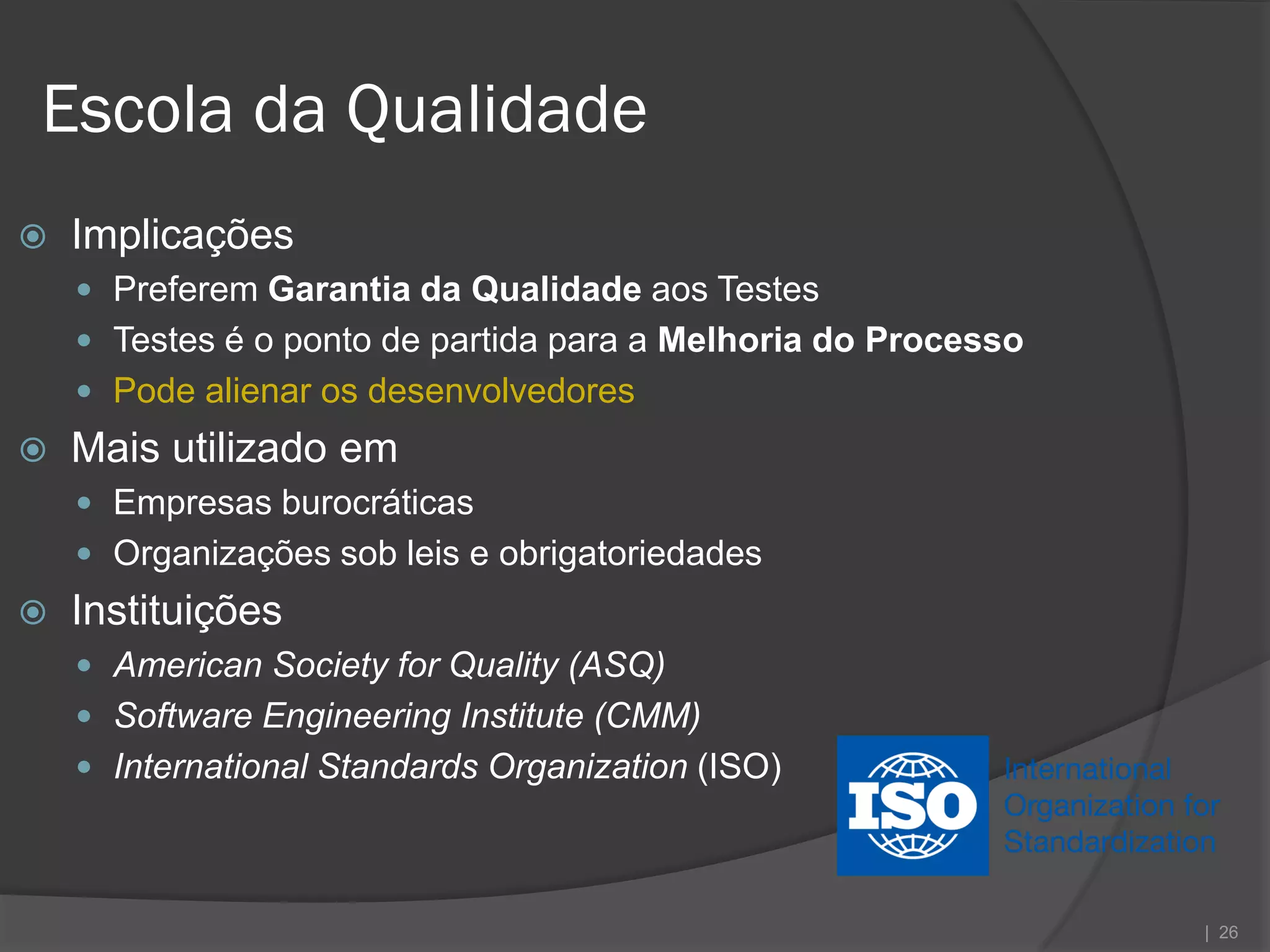 Escola da Qualidade
   Implicações
     Preferem Garantia da Qualidade aos Testes
     Testes é o ponto de partida para a Melhoria do Processo
     Pode alienar os desenvolvedores
   Mais utilizado em
     Empresas burocráticas
     Organizações sob leis e obrigatoriedades
   Instituições
     American Society for Quality (ASQ)
     Software Engineering Institute (CMM)
     International Standards Organization (ISO)




                                                                | 26
 