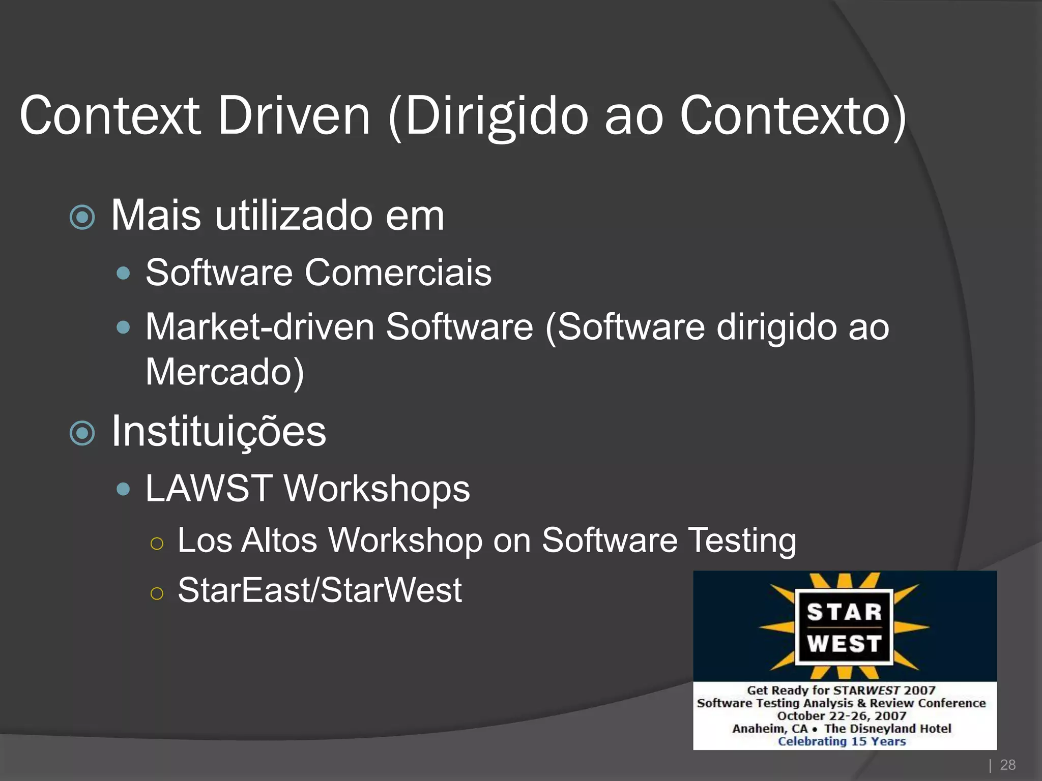 Context Driven (Dirigido ao Contexto)
    Mais utilizado em
      Software Comerciais
      Market-driven Software (Software dirigido ao
      Mercado)
    Instituições
      LAWST Workshops
       ○ Los Altos Workshop on Software Testing
       ○ StarEast/StarWest




                                                      | 28
 