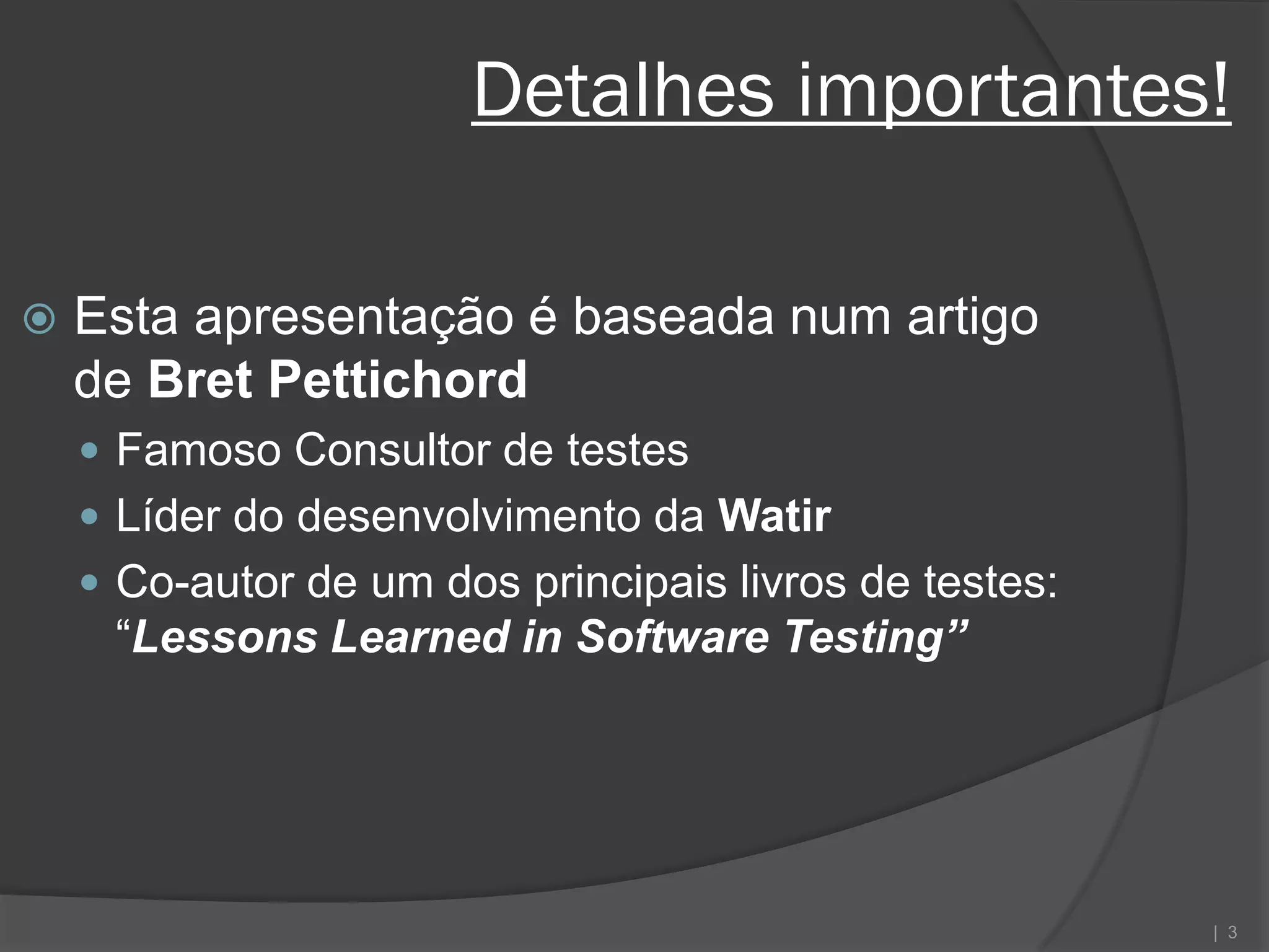 Detalhes importantes!

   Esta apresentação é baseada num artigo
    de Bret Pettichord
     Famoso Consultor de testes
     Líder do desenvolvimento da Watir
     Co-autor de um dos principais livros de testes:
     “Lessons Learned in Software Testing”




                                                        | 3
 