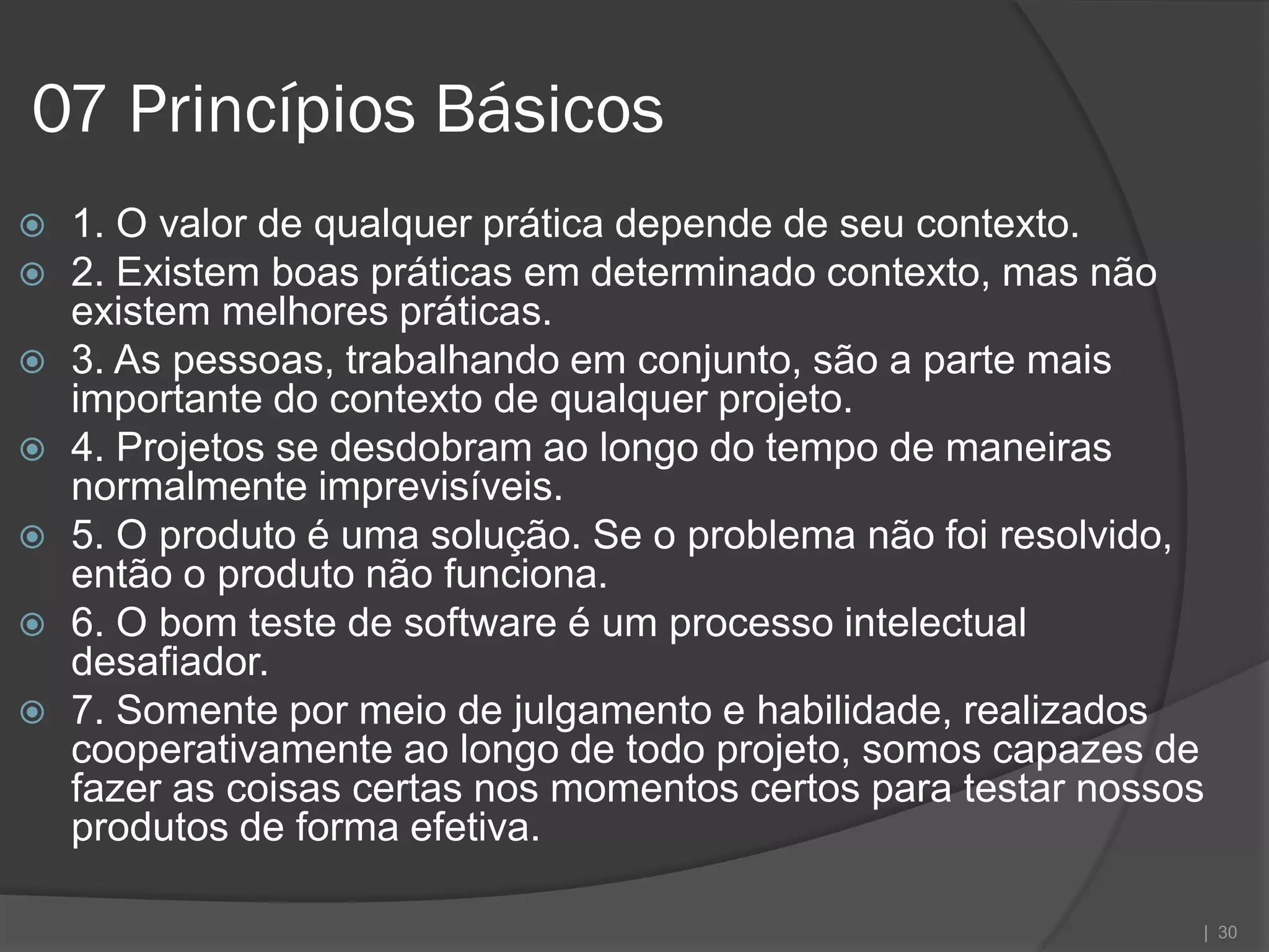 07 Princípios Básicos
   1. O valor de qualquer prática depende de seu contexto.
   2. Existem boas práticas em determinado contexto, mas não
    existem melhores práticas.
   3. As pessoas, trabalhando em conjunto, são a parte mais
    importante do contexto de qualquer projeto.
   4. Projetos se desdobram ao longo do tempo de maneiras
    normalmente imprevisíveis.
   5. O produto é uma solução. Se o problema não foi resolvido,
    então o produto não funciona.
   6. O bom teste de software é um processo intelectual
    desafiador.
   7. Somente por meio de julgamento e habilidade, realizados
    cooperativamente ao longo de todo projeto, somos capazes de
    fazer as coisas certas nos momentos certos para testar nossos
    produtos de forma efetiva.

                                                                | 30
 