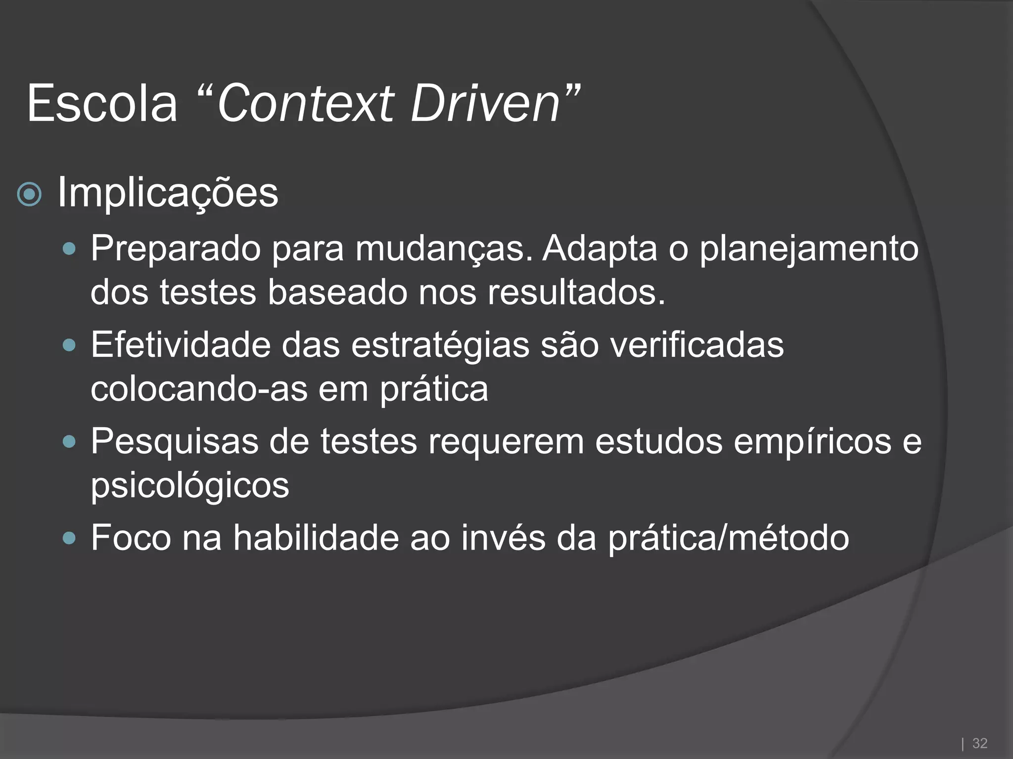 Escola “Context Driven”
   Implicações
     Preparado para mudanças. Adapta o planejamento
      dos testes baseado nos resultados.
     Efetividade das estratégias são verificadas
      colocando-as em prática
     Pesquisas de testes requerem estudos empíricos e
      psicológicos
     Foco na habilidade ao invés da prática/método




                                                         | 32
 