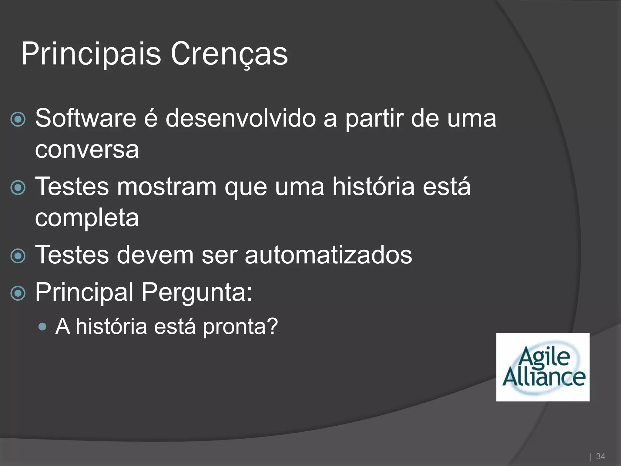 Principais Crenças
 Software é desenvolvido a partir de uma
  conversa
 Testes mostram que uma história está
  completa
 Testes devem ser automatizados
 Principal Pergunta:
     A história está pronta?




                                            | 34
 