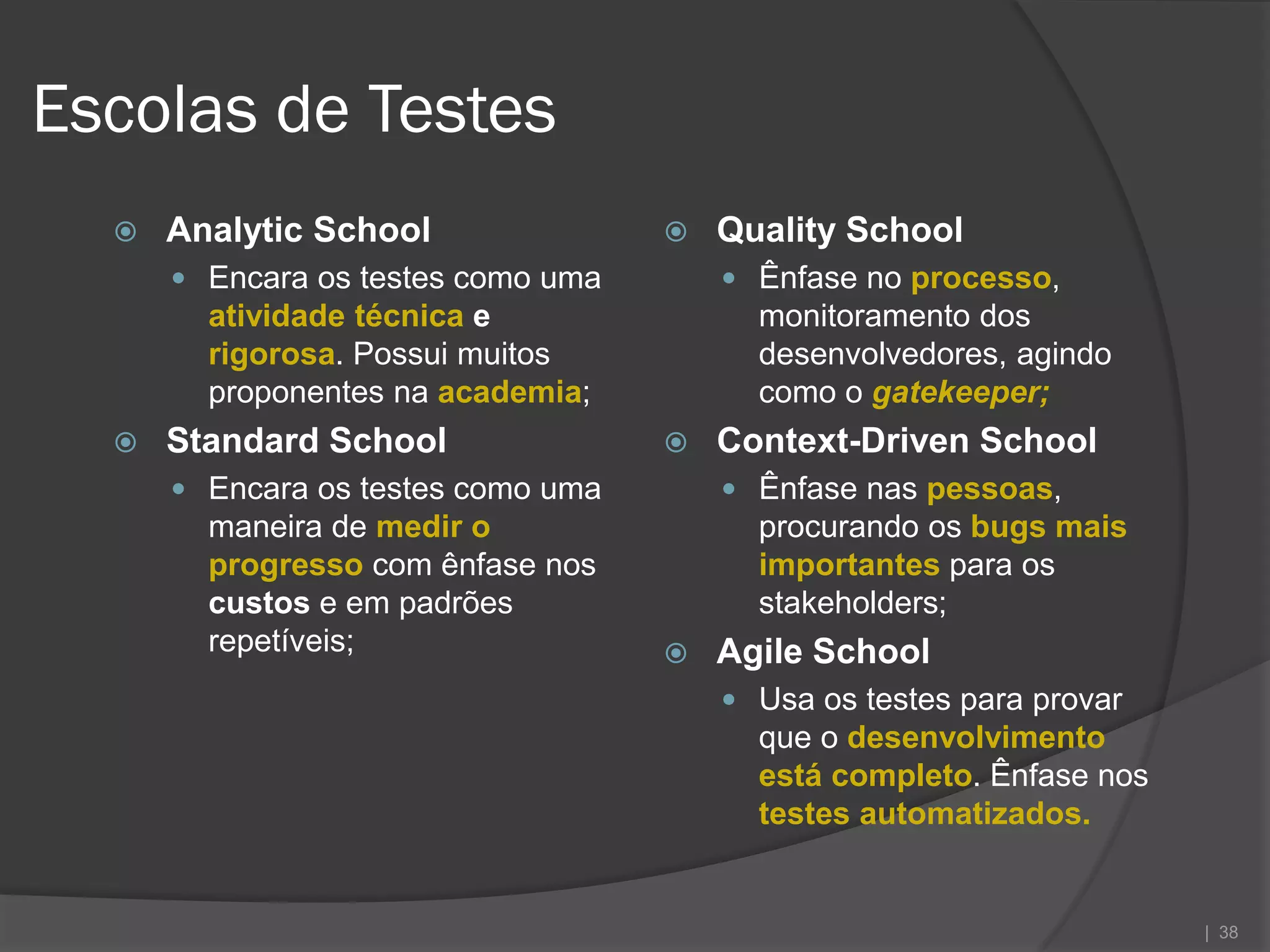 Escolas de Testes
     Analytic School                  Quality School
       Encara os testes como uma        Ênfase no processo,
        atividade técnica e               monitoramento dos
        rigorosa. Possui muitos           desenvolvedores, agindo
        proponentes na academia;          como o gatekeeper;
     Standard School                  Context-Driven School
       Encara os testes como uma        Ênfase nas pessoas,
        maneira de medir o                procurando os bugs mais
        progresso com ênfase nos          importantes para os
        custos e em padrões               stakeholders;
        repetíveis;                    Agile School
                                         Usa os testes para provar
                                          que o desenvolvimento
                                          está completo. Ênfase nos
                                          testes automatizados.


                                                                      | 38
 