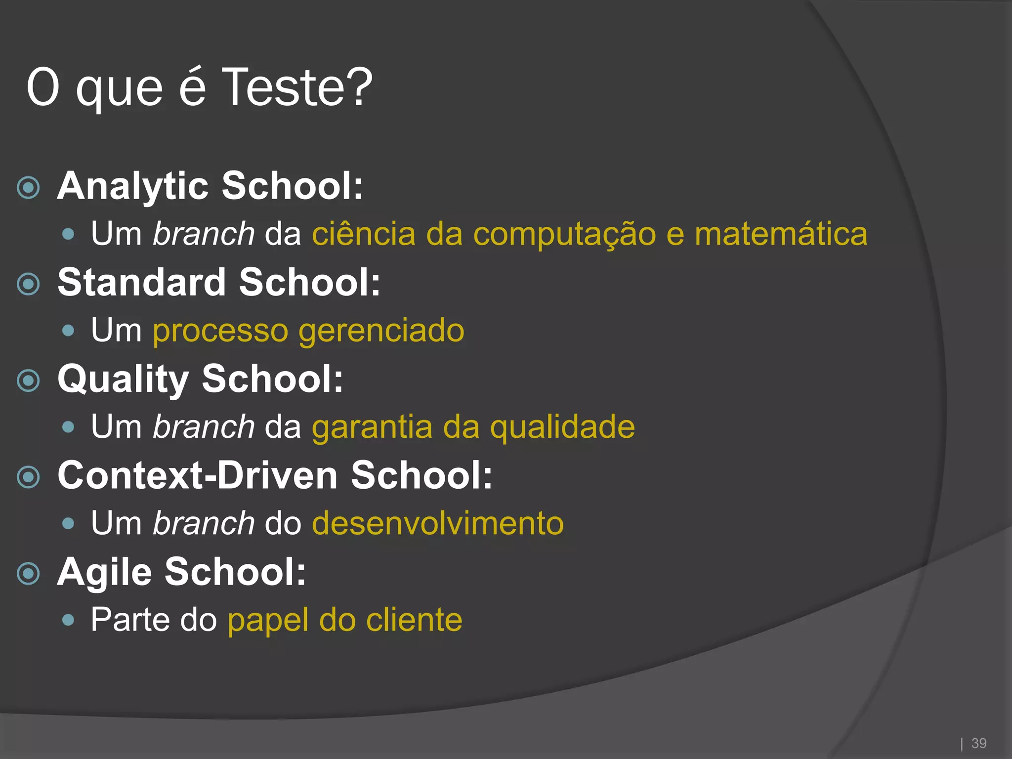 O que é Teste?
   Analytic School:
     Um branch da ciência da computação e matemática
   Standard School:
     Um processo gerenciado
   Quality School:
     Um branch da garantia da qualidade
   Context-Driven School:
     Um branch do desenvolvimento
   Agile School:
     Parte do papel do cliente


                                                        | 39
 