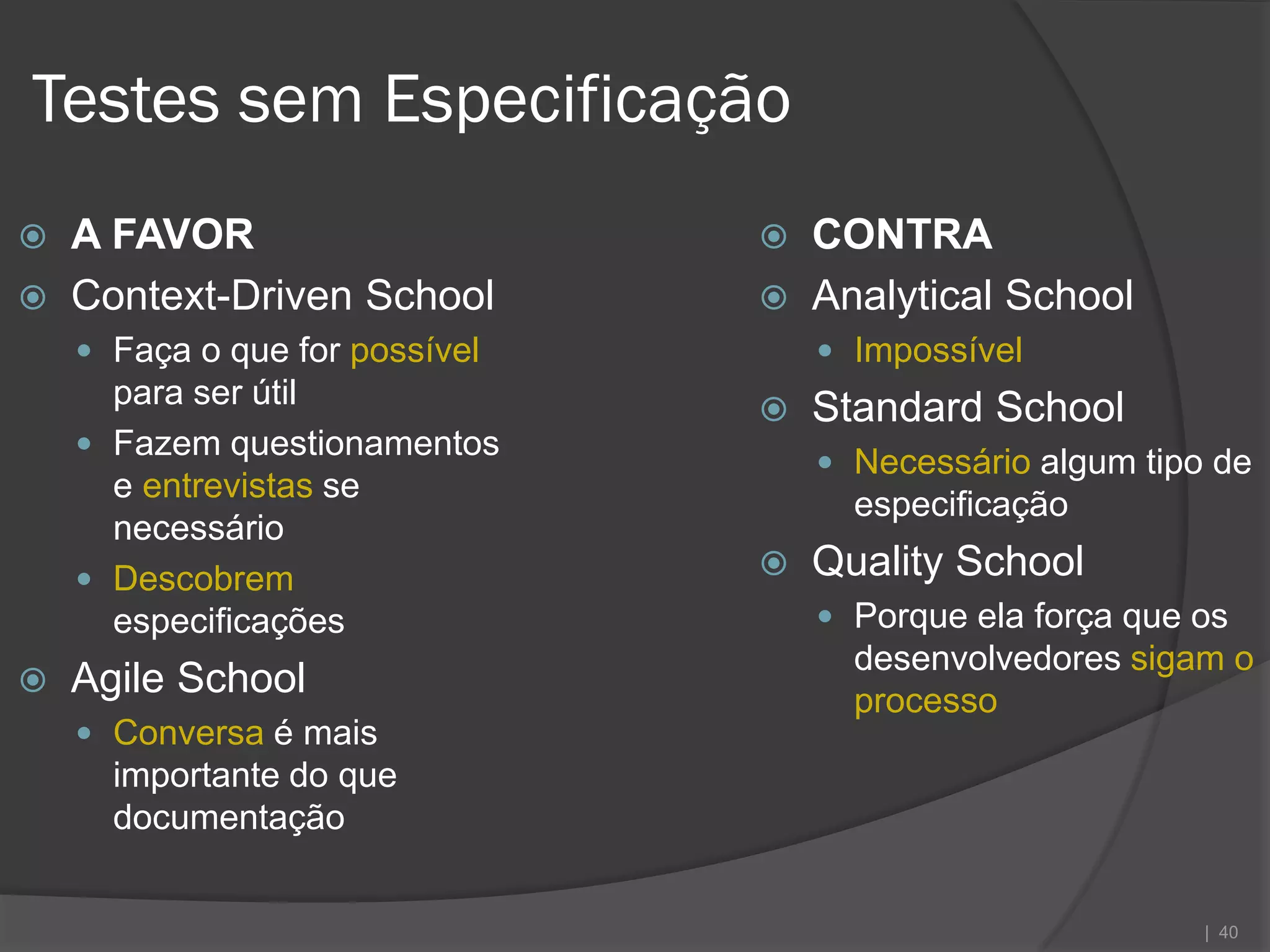 Testes sem Especificação
   A FAVOR                        CONTRA
   Context-Driven School          Analytical School
     Faça o que for possível        Impossível
      para ser útil                Standard School
     Fazem questionamentos
                                     Necessário algum tipo de
      e entrevistas se
                                      especificação
      necessário
     Descobrem                    Quality School
      especificações                 Porque ela força que os
                                      desenvolvedores sigam o
   Agile School                      processo
     Conversa é mais
      importante do que
      documentação


                                                           | 40
 