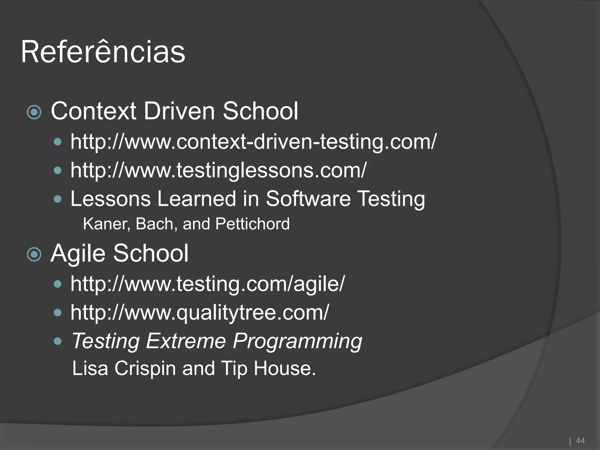 Referências
   Context Driven School
     http://www.context-driven-testing.com/
     http://www.testinglessons.com/
     Lessons Learned in Software Testing
       Kaner, Bach, and Pettichord
   Agile School
     http://www.testing.com/agile/
     http://www.qualitytree.com/
     Testing Extreme Programming
      Lisa Crispin and Tip House.


                                               | 44
 