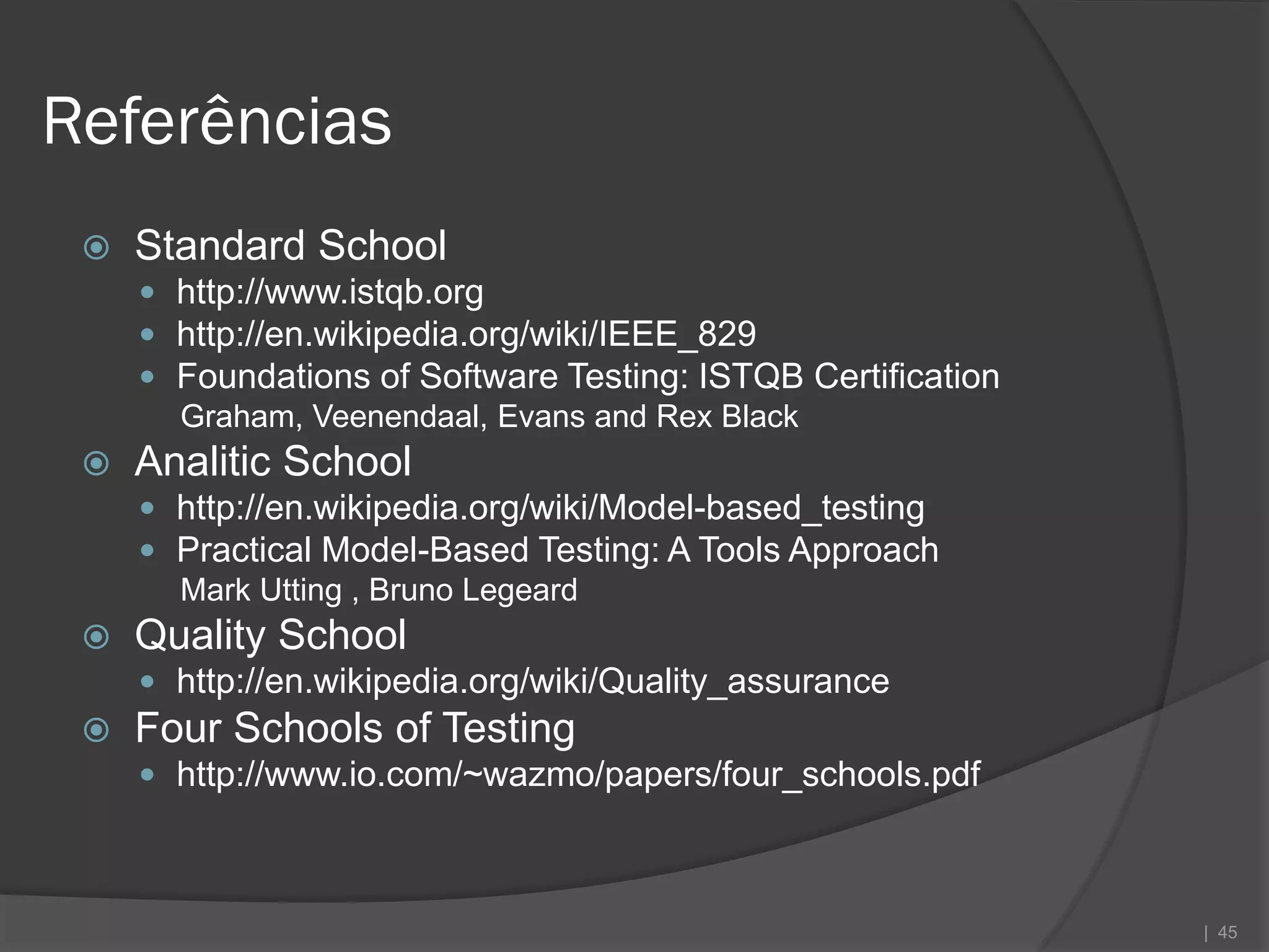 Referências
    Standard School
      http://www.istqb.org
      http://en.wikipedia.org/wiki/IEEE_829
      Foundations of Software Testing: ISTQB Certification
       Graham, Veenendaal, Evans and Rex Black
    Analitic School
      http://en.wikipedia.org/wiki/Model-based_testing
      Practical Model-Based Testing: A Tools Approach
       Mark Utting , Bruno Legeard
    Quality School
      http://en.wikipedia.org/wiki/Quality_assurance
    Four Schools of Testing
      http://www.io.com/~wazmo/papers/four_schools.pdf



                                                              | 45
 