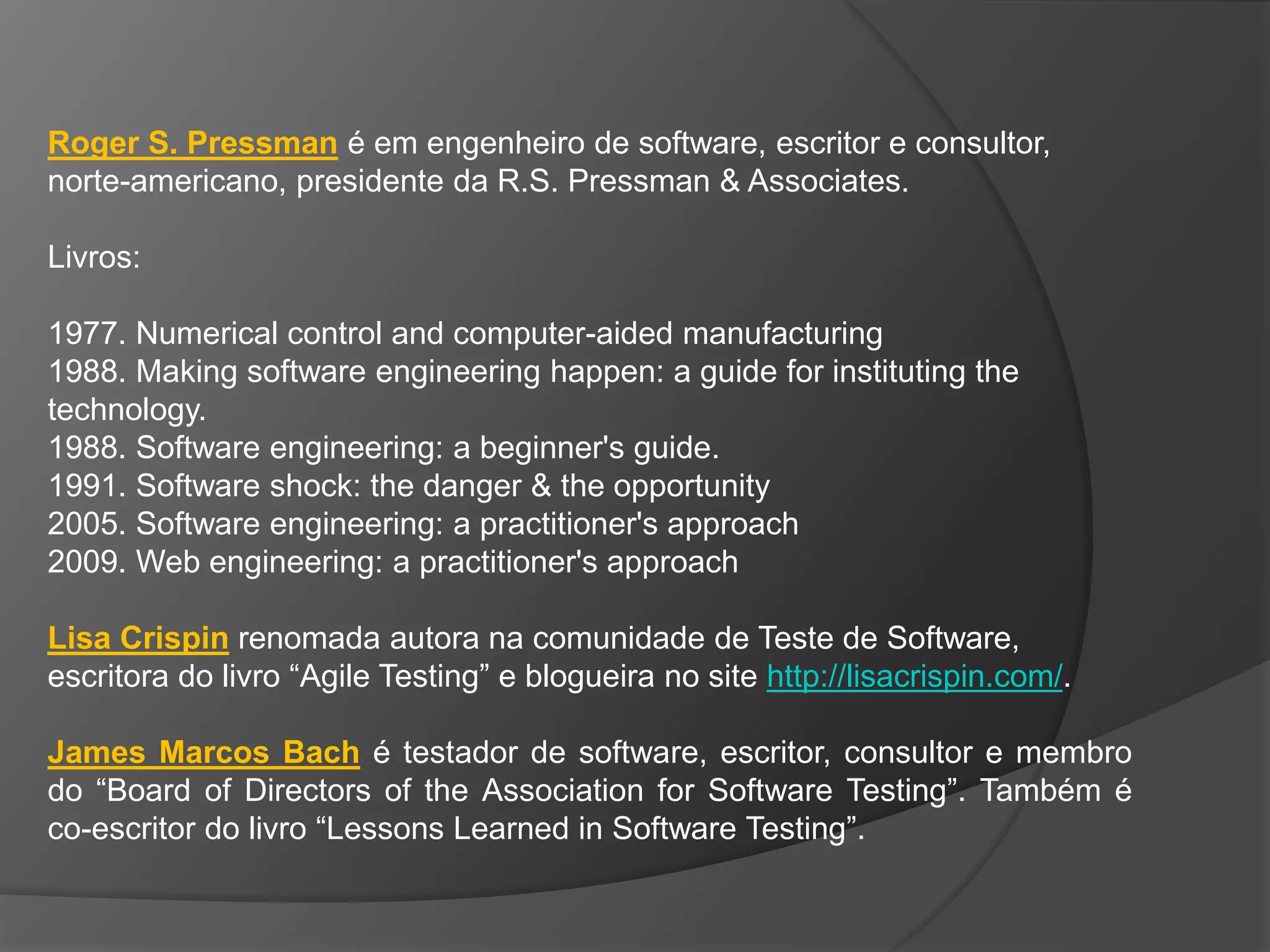 Roger S. Pressman é em engenheiro de software, escritor e consultor,
norte-americano, presidente da R.S. Pressman & Associates.

Livros:

1977. Numerical control and computer-aided manufacturing
1988. Making software engineering happen: a guide for instituting the
technology.
1988. Software engineering: a beginner's guide.
1991. Software shock: the danger & the opportunity
2005. Software engineering: a practitioner's approach
2009. Web engineering: a practitioner's approach

Lisa Crispin renomada autora na comunidade de Teste de Software,
escritora do livro “Agile Testing” e blogueira no site http://lisacrispin.com/.

James Marcos Bach é testador de software, escritor, consultor e membro
do “Board of Directors of the Association for Software Testing”. Também é
co-escritor do livro “Lessons Learned in Software Testing”.
 