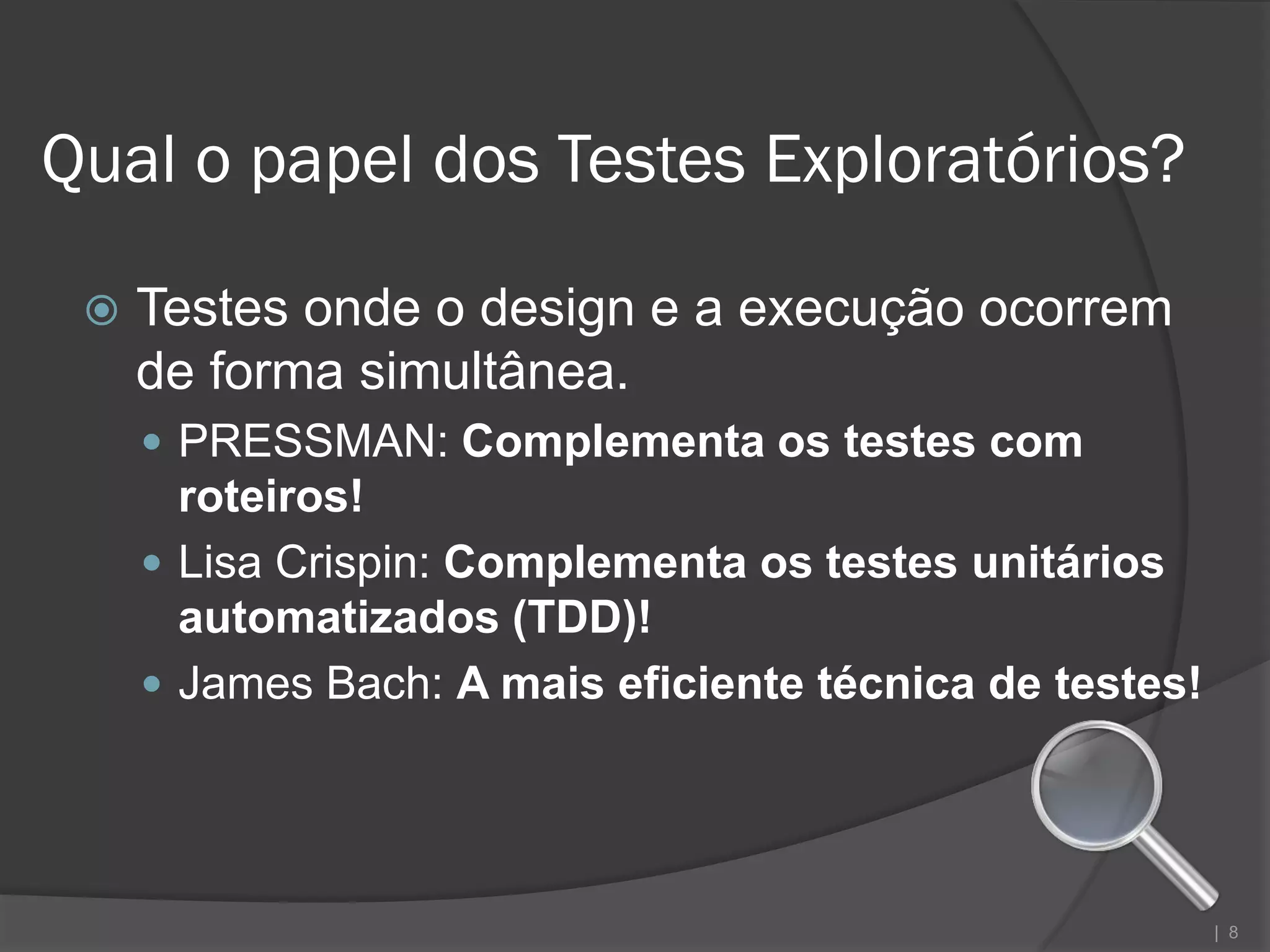 Qual o papel dos Testes Exploratórios?

    Testes onde o design e a execução ocorrem
     de forma simultânea.
      PRESSMAN: Complementa os testes com
       roteiros!
      Lisa Crispin: Complementa os testes unitários
       automatizados (TDD)!
      James Bach: A mais eficiente técnica de testes!




                                                         | 8
 