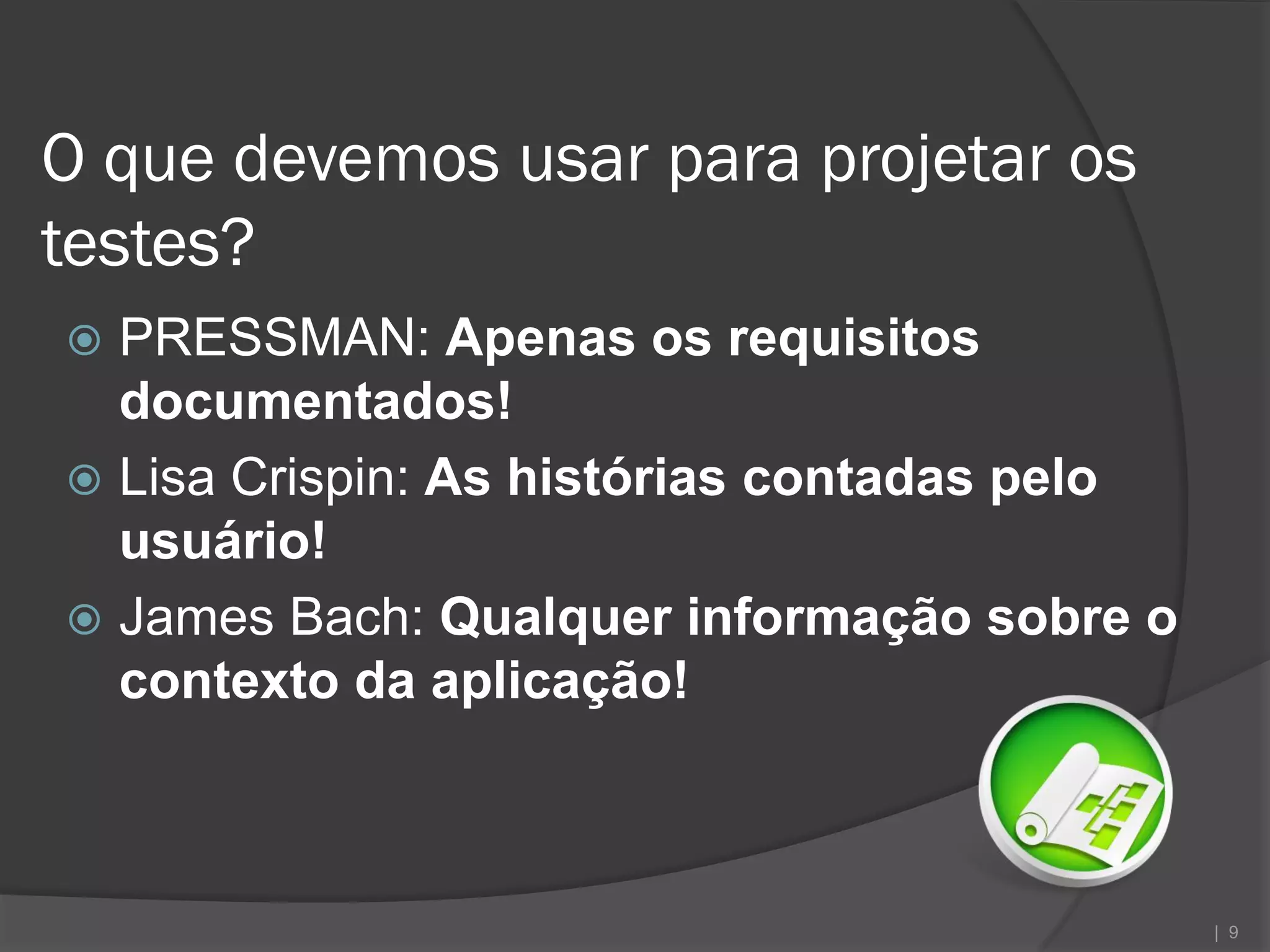 O que devemos usar para projetar os
testes?
 PRESSMAN: Apenas os requisitos
  documentados!
 Lisa Crispin: As histórias contadas pelo
  usuário!
 James Bach: Qualquer informação sobre o
  contexto da aplicação!



                                             | 9
 