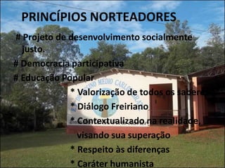 PRINCÍPIOS NORTEADORES
# Projeto de desenvolvimento socialmente
  justo.
# Democracia participativa
# Educação Popular
             * Valorização de todos os saberes
             * Diálogo Freiriano
             * Contextualizado na realidade,
               visando sua superação
             * Respeito às diferenças
             * Caráter humanista
 