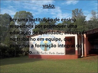VISÃO:


Ser uma instituição de ensino
respeitada por promover uma
educação de qualidade, alicerçada
no trabalho em equipe, que
promova a formação integral do
educando.
 