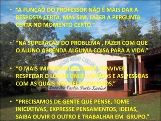 • “A FUNÇAÕ DO PROFESSOR NÃO É MAIS DAR A
  RESPOSTA CERTA, MAS SIM, FAZER A PERGUNTA
  CERTA NO MOMENTO CERTO.”

• “NA SUPERAÇÃO DO PROBLEMA , FAZER COM QUE
  O ALUNO APRENDA ALGUMA COISA PARA A VIDA.”

• “O MAIS IMPORTANTE É SABER CONVIVER,
  RESPEITAR O LUGAR ONDE VIVEMOS E AS PESSOAS
  COM AS QUAIS NOS RELACIONAMOS.”

• “PRECISAMOS DE GENTE QUE PENSE, TOME
  INICIATIVAS, EXPRESSE PENSAMENTOS, IDEIAS,
  SAIBA OUVIR O OUTRO E TRABALHAR EM GRUPO.”
 
