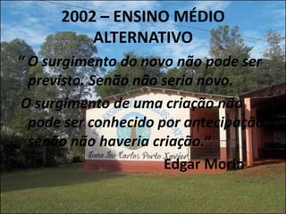 2002 – ENSINO MÉDIO
          ALTERNATIVO
“ O surgimento do novo não pode ser
  previsto. Senão não seria novo.
 O surgimento de uma criação não
  pode ser conhecido por antecipação,
  senão não haveria criação.”
                      Edgar Morin
 