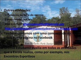 • Outras atividades:
  – * música na hora do recreio
  Comunidades sociais:
  msn e e-mail: gremiosaocarlos@hotmail.com
  http://gremioestudantijuventudeemacao.blogspot.com
• Também contamos com uma comunidade no
  orkut e uma página no Facebook

O Grêmio Estudantil auxilia em todas as atividades
  que a Escola realiza, como por exemplo, nos
  Encontros Esportivos
 