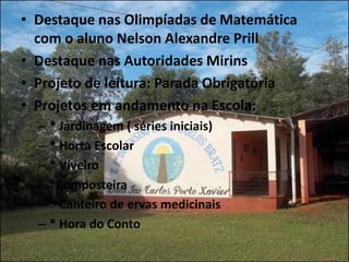 • Destaque nas Olimpíadas de Matemática
  com o aluno Nelson Alexandre Prill
• Destaque nas Autoridades Mirins
• Projeto de leitura: Parada Obrigatória
• Projetos em andamento na Escola:
  – * Jardinagem ( séries iniciais)
  – * Horta Escolar
  – * Viveiro
  – *Composteira
  – * Canteiro de ervas medicinais
  – * Hora do Conto
 