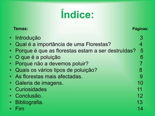 Índice:          Temas:                                                                                        Páginas:Introdução                                                                  3Qual é a importância de uma Florestas?                   4       Porque é que as florestas estam a ser destruídas?   5O que é a poluição                                                     6Porque não a devemos poluir?                                  7 Quais os vários tipos de poluição?                            8As florestas mais afectadas.                                      9Galeria de imagens.                                                 10Curiosidades                                                            11Conclusão.                                                               12Bibliografia.                                                              13Fim                                                                           14