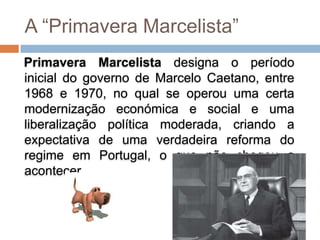 A “Primavera Marcelista”
Primavera Marcelista designa o período
inicial do governo de Marcelo Caetano, entre
1968 e 1970, no qual se operou uma certa
modernização económica e social e uma
liberalização política moderada, criando a
expectativa de uma verdadeira reforma do
regime em Portugal, o que não chegou a
acontecer.
 