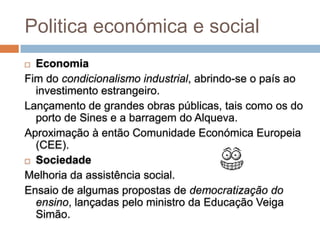 Politica económica e social
 Economia
Fim do condicionalismo industrial, abrindo-se o país ao
  investimento estrangeiro.
Lançamento de grandes obras públicas, tais como os do
  porto de Sines e a barragem do Alqueva.
Aproximação à então Comunidade Económica Europeia
  (CEE).
 Sociedade

Melhoria da assistência social.
Ensaio de algumas propostas de democratização do
  ensino, lançadas pelo ministro da Educação Veiga
  Simão.
 