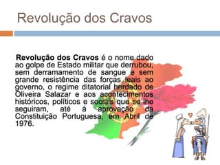 Revolução dos Cravos

Revolução dos Cravos é o nome dado
ao golpe de Estado militar que derrubou,
sem derramamento de sangue e sem
grande resistência das forças leais ao
governo, o regime ditatorial herdado de
Oliveira Salazar e aos acontecimentos
históricos, políticos e sociais que se lhe
seguiram,     até     à aprovação da
Constituição Portuguesa, em Abril de
1976.
 