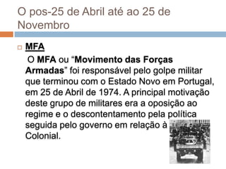 O pos-25 de Abril até ao 25 de
Novembro
   MFA
     O MFA ou “Movimento das Forças
    Armadas” foi responsável pelo golpe militar
    que terminou com o Estado Novo em Portugal,
    em 25 de Abril de 1974. A principal motivação
    deste grupo de militares era a oposição ao
    regime e o descontentamento pela política
    seguida pelo governo em relação à Guerra
    Colonial.
 