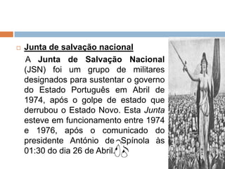    Junta de salvação nacional
    A Junta de Salvação Nacional
    (JSN) foi um grupo de militares
    designados para sustentar o governo
    do Estado Português em Abril de
    1974, após o golpe de estado que
    derrubou o Estado Novo. Esta Junta
    esteve em funcionamento entre 1974
    e 1976, após o comunicado do
    presidente António de Spínola às
    01:30 do dia 26 de Abril.
 