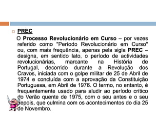    PREC
    O Processo Revolucionário em Curso – por vezes
    referido como "Período Revolucionário em Curso"
    ou, com mais frequência, apenas pela sigla PREC –
    designa, em sentido lato, o período de actividades
    revolucionárias,   marcante      na     História    de
    Portugal, decorrido durante a Revolução dos
    Cravos, iniciada com o golpe militar de 25 de Abril de
    1974 e concluída com a aprovação da Constituição
    Portuguesa, em Abril de 1976. O termo, no entanto, é
    frequentemente usado para aludir ao período crítico
    do Verão quente de 1975, com o seu antes e o seu
    depois, que culmina com os acontecimentos do dia 25
    de Novembro.
 