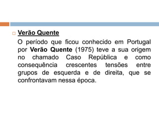    Verão Quente
    O período que ficou conhecido em Portugal
    por Verão Quente (1975) teve a sua origem
    no chamado Caso República e como
    consequência crescentes tensões entre
    grupos de esquerda e de direita, que se
    confrontavam nessa época.
 