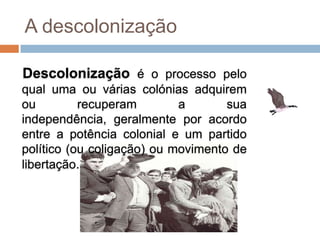 A descolonização

Descolonização é o processo pelo
qual uma ou várias colónias adquirem
ou         recuperam        a       sua
independência, geralmente por acordo
entre a potência colonial e um partido
político (ou coligação) ou movimento de
libertação.
 