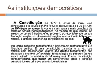 As instituições democráticas

   A Constituição              de 1976 é, antes de mais, uma
 constituição pós-revolucionária (adveio da revolução de 25 de Abril
 de 1974) que se apresenta como a mais vasta e mais complexa de
 todas as constituições portuguesas, na medida em que recebeu os
 efeitos do denso e heterogéneo processo político do tempo da sua
 formação e aglutinou diversas ideologias internacionais bem como
 reflectiu a anterior experiência constitucional do país.

 Tem como principais fundamentos a democracia representativa e a
 liberdade política. É uma constituição garantia, uma vez que
 reflecte uma preocupação relativa aos direitos fundamentais dos
 cidadãos e exprime um principio de separação de poderes (sendo
 este inspirado na doutrina de Montesquieu). É uma constituição
 compromissória, que traduz um compromisso entre o princípio
 democrático e o princípio económico-socialista.
 