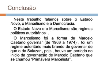 Conclusão
  Neste trabalho falamos sobre o Estado
Novo, o Marcelismo e a Democracia.
  O Estado Novo e o Marcelismo são regimes
políticos autoritários .
  O Marcelismo foi a forma de Marcelo
Caetano governar (de 1968 a 1974) , foi um
regime autoritário mais brando de governar do
que o de Salazar , pois , houve um período no
inicio da governação de Marcelo Caetano que
se chamou “Primavera Marcelista”.
 