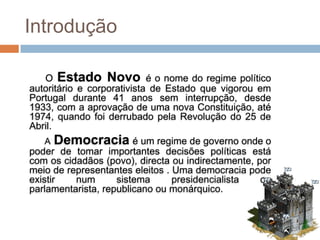 Introdução

   O Estado Novo é o nome do regime político
autoritário e corporativista de Estado que vigorou em
Portugal durante 41 anos sem interrupção, desde
1933, com a aprovação de uma nova Constituição, até
1974, quando foi derrubado pela Revolução do 25 de
Abril.
   A   Democracia é um regime de governo onde o
poder de tomar importantes decisões políticas está
com os cidadãos (povo), directa ou indirectamente, por
meio de representantes eleitos . Uma democracia pode
existir   num       sistema      presidencialista   ou
parlamentarista, republicano ou monárquico.
 