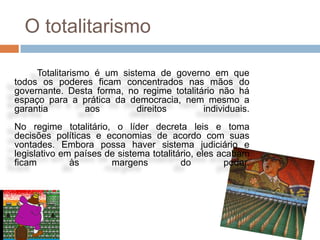 O totalitarismo

     Totalitarismo é um sistema de governo em que
todos os poderes ficam concentrados nas mãos do
governante. Desta forma, no regime totalitário não há
espaço para a prática da democracia, nem mesmo a
garantia         aos        direitos       individuais.
No regime totalitário, o líder decreta leis e toma
decisões políticas e economias de acordo com suas
vontades. Embora possa haver sistema judiciário e
legislativo em países de sistema totalitário, eles acabam
ficam         às       margens           do         poder.
 