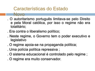 Características do Estado
   Novo
. O autoritarismo português limitava-se pelo Direito
   e pela Moral católica, por isso o regime não era
   totalitário;
. Era contra o liberalismo político;
. Neste regime, o Governo tem o poder executivo e
   legislativo
. O regime apoia-se na propaganda política;
. Uma polícia política repressiva ;
. O sistema educacional é controlado pelo regime ;
. O regime era muito conservador.
 