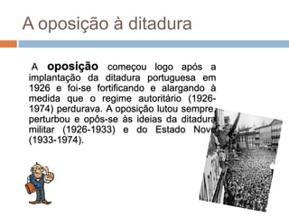 A oposição à ditadura

 A oposição começou logo após a
implantação da ditadura portuguesa em
1926 e foi-se fortificando e alargando à
medida que o regime autoritário (1926-
1974) perdurava. A oposição lutou sempre,
perturbou e opôs-se às ideias da ditadura
militar (1926-1933) e do Estado Novo
(1933-1974).
 