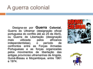 A guerra colonial


    Designa-se por Guerra Colonial,
Guerra do Ultramar (designação oficial
portuguesa do conflito até ao 25 de Abril),
ou Guerra de Libertação (designação
mais      utilizada     pelos     africanos
independentistas),      o    período     de
confrontos entre as Forças Armadas
Portuguesas e as forças organizadas
pelos movimentos de libertação das
antigas províncias ultramarinas de Angola,
Guiné-Bissau e Moçambique, entre 1961
e 1974.
 