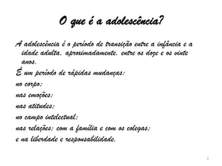 O que é a adolescência? A adolescência é o período de transição entre a infância e a idade adulta, aproximadamente, entre os doze e os vinte anos.  É um período de rápidas mudanças: no corpo;  nas emoções;   nas atitudes;  no campo intelectual;  nas relações; com a família e com os colegas;  e na liberdade e responsabilidade. 3