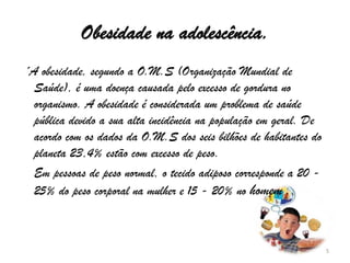 Obesidade na adolescência. ´A obesidade, segundo a O.M.S (Organização Mundial de Saúde), é uma doença causada pelo excesso de gordura no organismo. A obesidade é considerada um problema de saúde pública devido a sua alta incidência na população em geral. De acordo com os dados da O.M.S dos seis bilhões de habitantes do planeta 23,4% estão com excesso de peso.    Em pessoas de peso normal, o tecido adiposo corresponde a 20 - 25% do peso corporal na mulher e 15 - 20% no homem .5