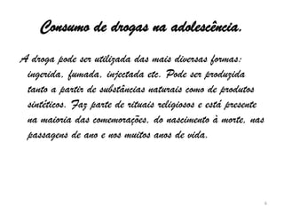 Consumo de drogas na adolescência. A droga pode ser utilizada das mais diversas formas: ingerida, fumada, injectada etc. Pode ser produzida tanto a partir de substâncias naturais como de produtos sintéticos. Faz parte de rituais religiosos e está presente na maioria das comemorações, do nascimento à morte, nas passagens de ano e nos muitos anos de vida. 6
