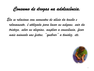 Consumo de drogas na adolescência. Ela se relaciona com momentos de alívio da tensão e relaxamento, é utilizada para lavar as mágoas, sair da tristeza, selar as alegrias, ampliar a consciência, ficar mais animado nas festas, “quebrar” a timidez, etc.7