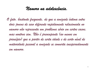 Namoro na adolescência. O fato, bastante frequente, de que a amizade íntima entre dois jovens de sexo diferente rapidamente relacionada no namoro não representa um problema sério em certos casos, mas noutros sim. Não é preocupante (ao menos em princípio) que a partir de certa idade e de certo nível de maturidade pessoal a amizade se converta inesperadamente em namoro. 8