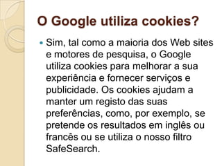 O Google utiliza cookies?
   Sim, tal como a maioria dos Web sites
    e motores de pesquisa, o Google
    utiliza cookies para melhorar a sua
    experiência e fornecer serviços e
    publicidade. Os cookies ajudam a
    manter um registo das suas
    preferências, como, por exemplo, se
    pretende os resultados em inglês ou
    francês ou se utiliza o nosso filtro
    SafeSearch.
 