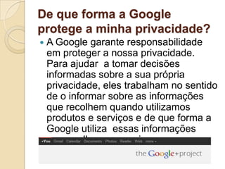 De que forma a Google
protege a minha privacidade?
   A Google garante responsabilidade
    em proteger a nossa privacidade.
    Para ajudar a tomar decisões
    informadas sobre a sua própria
    privacidade, eles trabalham no sentido
    de o informar sobre as informações
    que recolhem quando utilizamos
    produtos e serviços e de que forma a
    Google utiliza essas informações
    para melhorar o serviço.
 