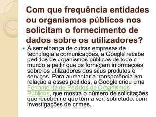 Com que frequência entidades
    ou organismos públicos nos
    solicitam o fornecimento de
    dados sobre os utilizadores?
   À semelhança de outras empresas de
    tecnologia e comunicações, a Google recebe
    pedidos de organismos públicos de todo o
    mundo a pedir que os forneçam informações
    sobre os utilizadores dos seus produtos e
    serviços. Para aumentar a transparência em
    relação a esses pedidos, a Google criou uma
    Ferramenta de Pedidos de Organismos
    Públicos, que mostra o número de solicitações
    que recebem e que têm a ver, sobretudo, com
    investigações de crimes.
 