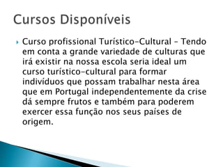 Curso profissional Turístico-Cultural – Tendo em conta a grande variedade de culturas que irá existir na nossa escola seria ideal um curso turístico-cultural para formar indivíduos que possam trabalhar nesta área que em Portugal independentemente da crise dá sempre frutos e também para poderem exercer essa função nos seus países de origem.    Cursos Disponíveis