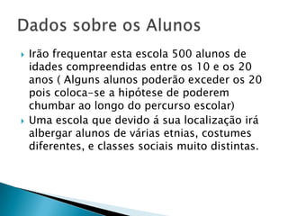 Irão frequentar esta escola 500 alunos de idades compreendidas entre os 10 e os 20 anos ( Alguns alunos poderão exceder os 20 pois coloca-se a hipótese de poderem chumbar ao longo do percurso escolar)Uma escola que devido á sua localização irá albergar alunos de várias etnias, costumes diferentes, e classes sociais muito distintas.Dados sobre os Alunos