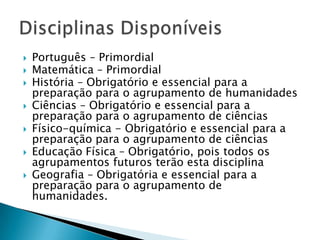Português – Primordial Matemática – PrimordialHistória – Obrigatório e essencial para a preparação para o agrupamento de humanidadesCiências – Obrigatório e essencial para a preparação para o agrupamento de ciênciasFísico-química - Obrigatório e essencial para a preparação para o agrupamento de ciênciasEducação Física – Obrigatório, pois todos os agrupamentos futuros terão esta disciplinaGeografia – Obrigatória e essencial para a preparação para o agrupamento de humanidades.Disciplinas Disponíveis