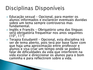 Educação sexual – Opcional, para manter os alunos informados e esclarecer eventuais duvidas sobre um tema sempre controverso mas fundamental.Inglês e Francês – Obrigatório uma das línguas será obrigatória frequentar nos anos seguintes (10º, 11º)Terapia Estudantil – Opcional, esta disciplina irá ser de tema aberto, pois terá por base fazer com que haja uma aproximação entre professor e alunos e visa criar um tempo onde se poderá falar de dificuldades da vida que interferem na vida escolar e direccionar os alunos para o bom caminha e para reflectirem sobre a vida.Disciplinas Disponíveis