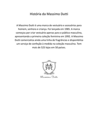 História da Massimo Dutti
A Massimo Dutti é uma marca de vestuário e acessórios para
homem, senhora e criança. Foi lançada em 1985. A marca
começou por criar vestuário apenas para o público masculino,
apresentando a primeira coleção feminina em 1992. A Massimo
Dutti comercializa ainda uma linha de fragrâncias e disponibiliza
um serviço de confeção à medida na coleção masculina. Tem
mais de 525 lojas em 50 países.
 